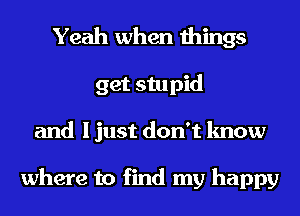 Yeah when things
get stupid
and I just don't know

where to find my happy