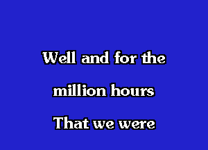 Well and for the

million hours

That we were