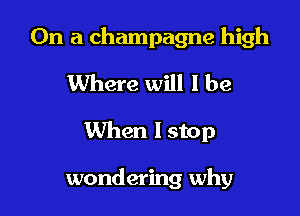On a champagne high
Where will I be

When lstop

wondering why