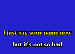 Ijust say your name now

but it's not so bad
