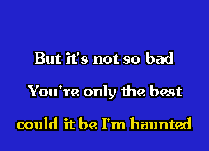 But it's not so bad
You're only the best

could it be I'm haunted