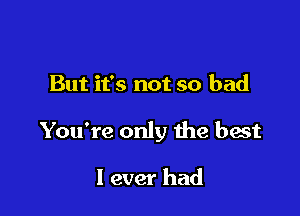 But it's not so bad

You're only me best

I ever had