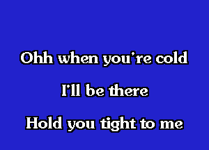 Ohh when you're cold
I'll be there

Hold you n'ght to me