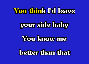 You think I'd leave

your side baby

You lmow me

better than that