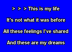 This is my life
It's not what it was before
All these feelings We shared

And these are my dreams