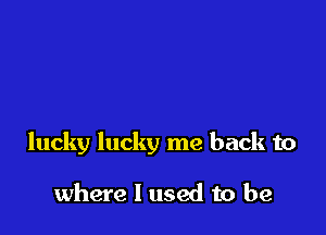 lucky lucky me back to

where I used to be