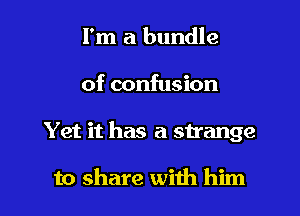 I'm a bundle
of confusion

Yet it has a strange

to share with him I