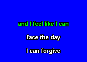 and I feel like I can

face the day

I can forgive