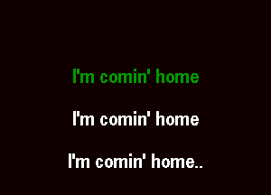 I'm comin' home

I'm comin' home..