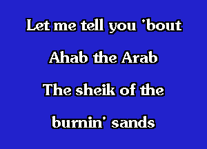 Let me tell you 'bout

Ahab the Arab
The sheik of the

bumin' sands
