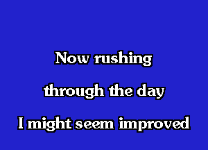 Now rushing

through the day

I might seem improved