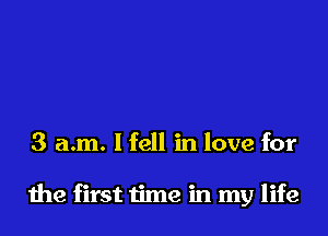 3 a.m. lfell in love for

the first time in my life