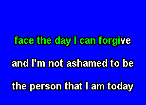 face the day I can forgive

and Pm not ashamed to be

the person that I am today