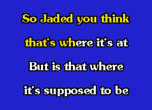 So Jaded you think

that's where it's at

But is that where

it's supposed to be I