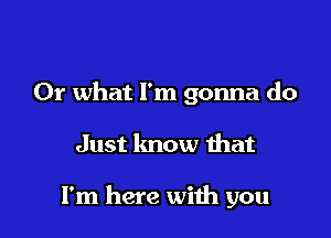 Or what I'm gonna do

Just know that

I'm here with you