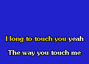 I long to touch you yeah

The way you touch me