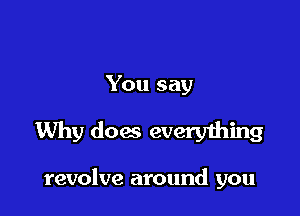 You say

Why dog everything

revolve around you