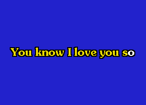 You know I love you so