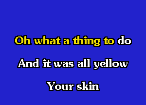 Oh what a thing to do

And it was all yellow

Your skin