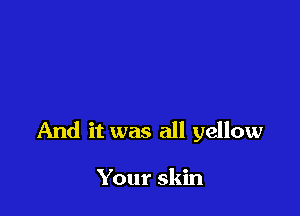 And it was all yellow

Your skin
