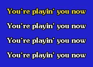 You're playin' you now
You're playin' you now
You're playin' you now

You're playin' you now