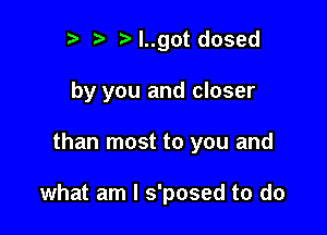 Iy ?' y l..got dosed

by you and closer

than most to you and

what am I s'posed to do