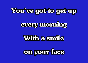 You've got to get up
every morning

With a smile

on your face