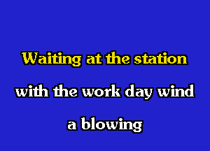 Waiting at the station
with the work day wind

a blowing