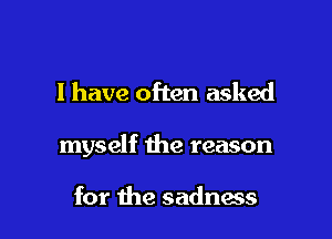 l have often asked

myself the reason

for the sadness