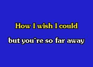 How I wish I could

but you're so far away