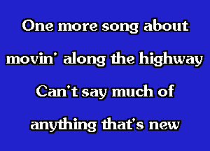 One more song about
movin' along the highway
Can't say much of

anything that's new