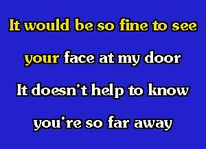 It would be so fine to see
your face at my door
It doesn't help to know

you're so far away