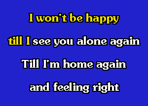 I won't be happy
till I see you alone again
Till I'm home again

and feeling right