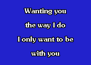 Wanting you

the way I do

I only want to be

with you