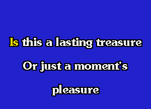 Is this a lasting treasure

Or just a moment's

pleasure