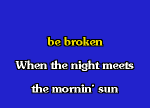 be broken

When the night meets

me momin' sun