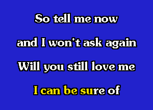 So tell me now
and I won't ask again
Will you still love me

I can be sure of