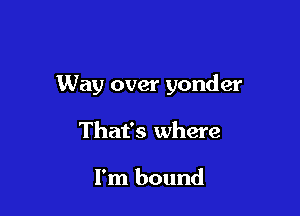 Way over yonder

That's where

I'm bound