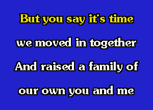 But you say it's time
we moved in together

And raised a family of

0111' own you and me