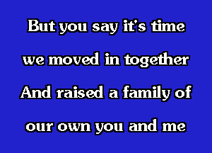 But you say it's time
we moved in together

And raised a family of

0111' own you and me