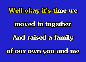 Well okay it's time we

moved in together
And raised a family

of our own you and me