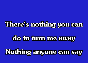 There's nothing you can
do to turn me away

Nothing anyone can say