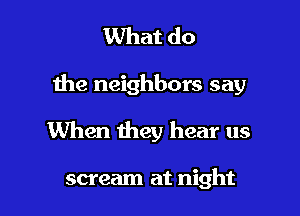 What do

the neighbors say

When they hear us

scream at night