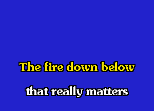 The fire down below

that really matters