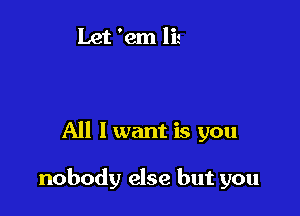 All I want is you

nobody else but you