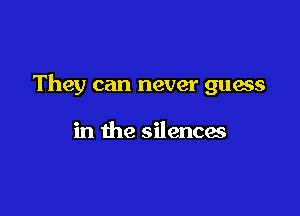 They can never guess

in the silences