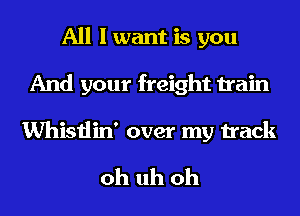 All I want is you
And your freight train

Whistlin' over my track

oh uh oh
