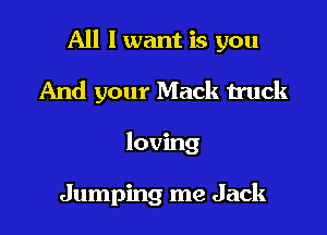 All I want is you

And your Mack truck
loving

Jumping me Jack