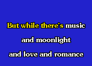 But while there's music
and moonlight

and love and romance