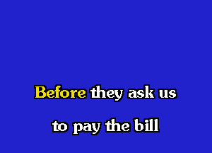 Before they ask us

to pay the bill